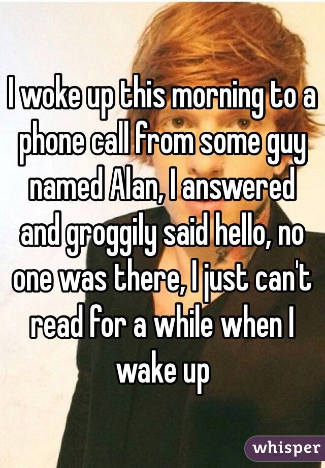 I woke up this morning to a phone call from some guy named Alan, I answered and groggily said hello, no one was there, I just can't read for a while when I wake up