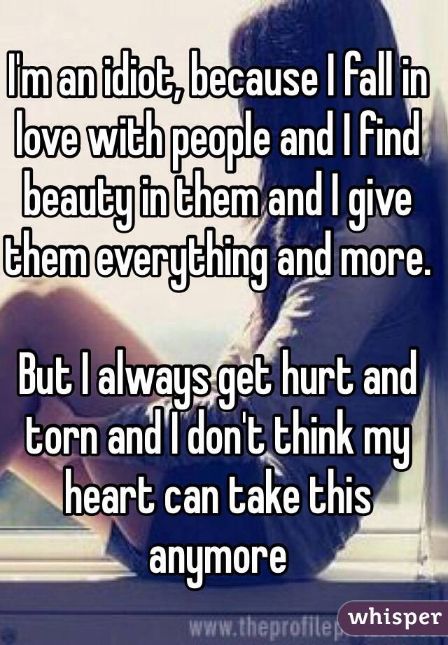I'm an idiot, because I fall in love with people and I find beauty in them and I give them everything and more. 

But I always get hurt and torn and I don't think my heart can take this anymore