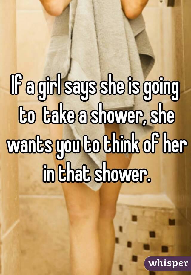 If a girl says she is going to  take a shower, she wants you to think of her in that shower.