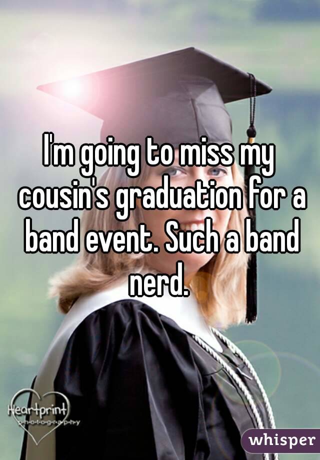 I'm going to miss my cousin's graduation for a band event. Such a band nerd. 