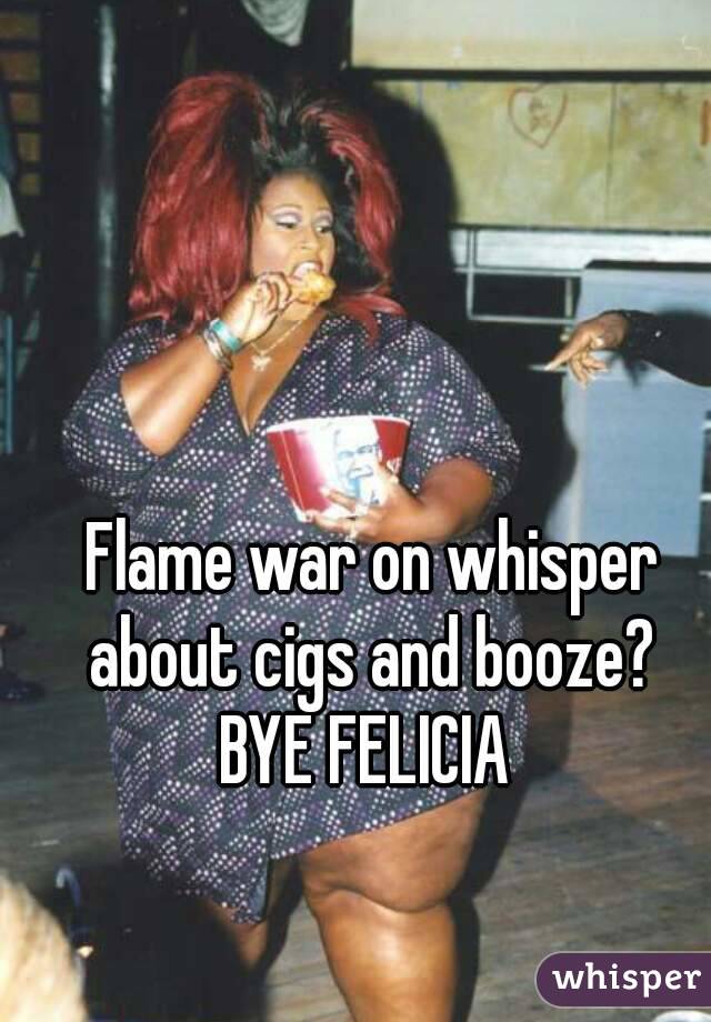 Flame war on whisper about cigs and booze? 
BYE FELICIA 