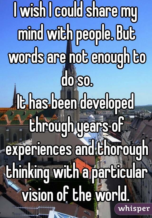 I wish I could share my mind with people. But words are not enough to do so.
It has been developed through years of experiences and thorough thinking with a particular vision of the world. 