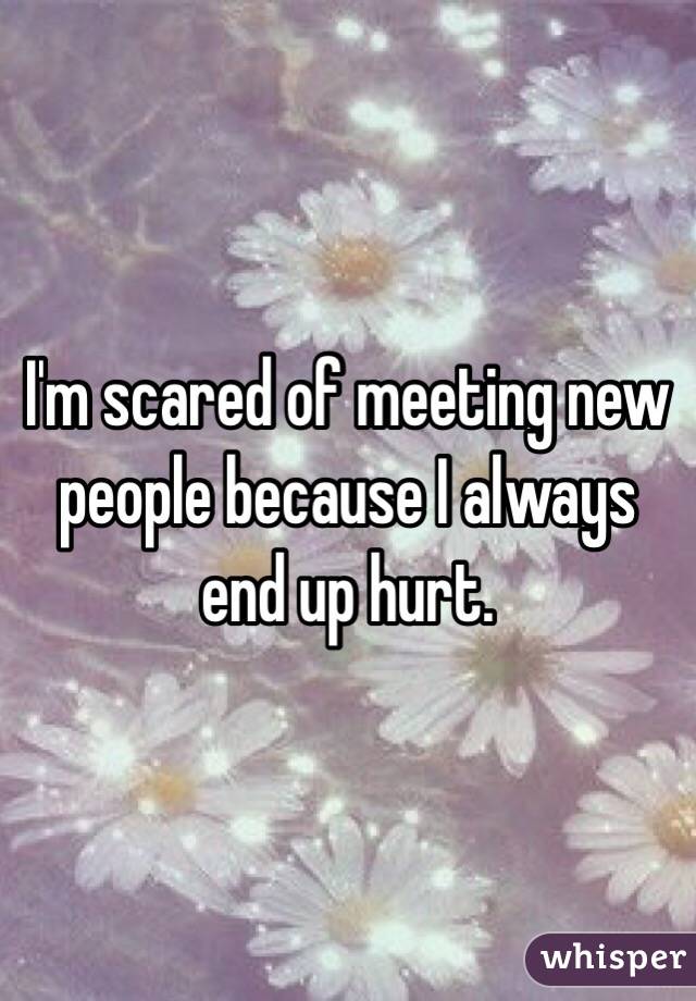 I'm scared of meeting new people because I always end up hurt. 