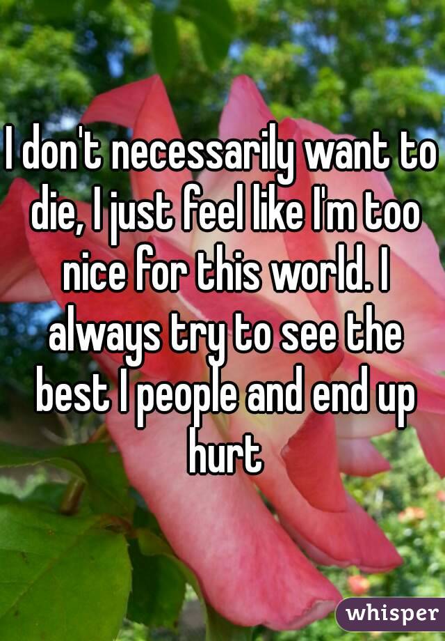 I don't necessarily want to die, I just feel like I'm too nice for this world. I always try to see the best I people and end up hurt