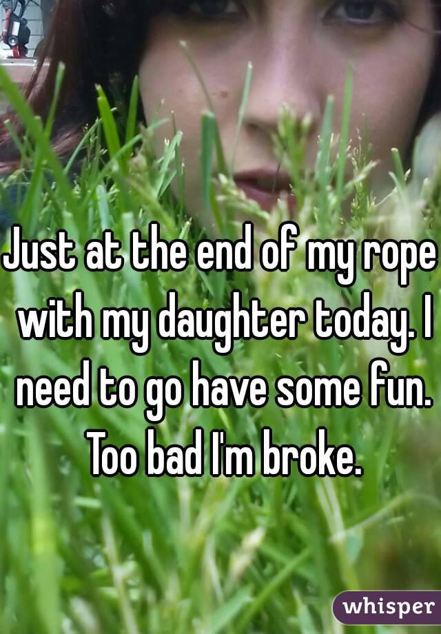 Just at the end of my rope with my daughter today. I need to go have some fun. Too bad I'm broke.