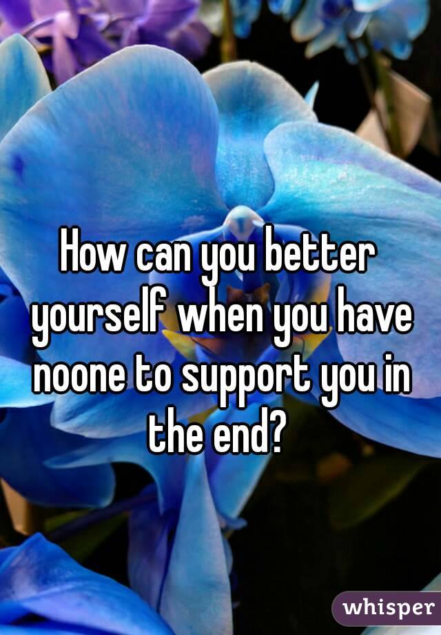 How can you better yourself when you have noone to support you in the end? 