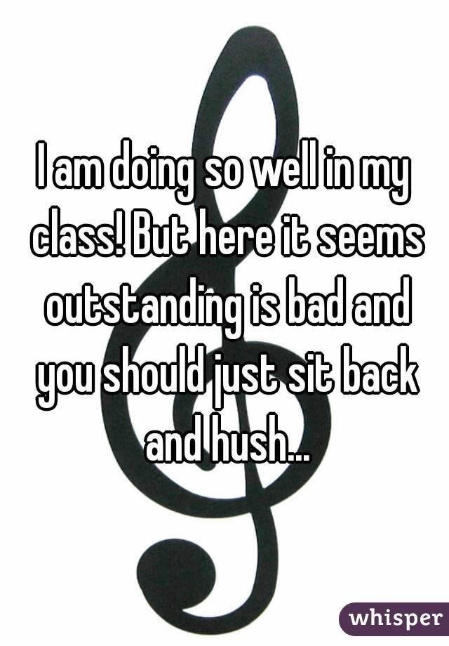 I am doing so well in my class! But here it seems outstanding is bad and you should just sit back and hush...