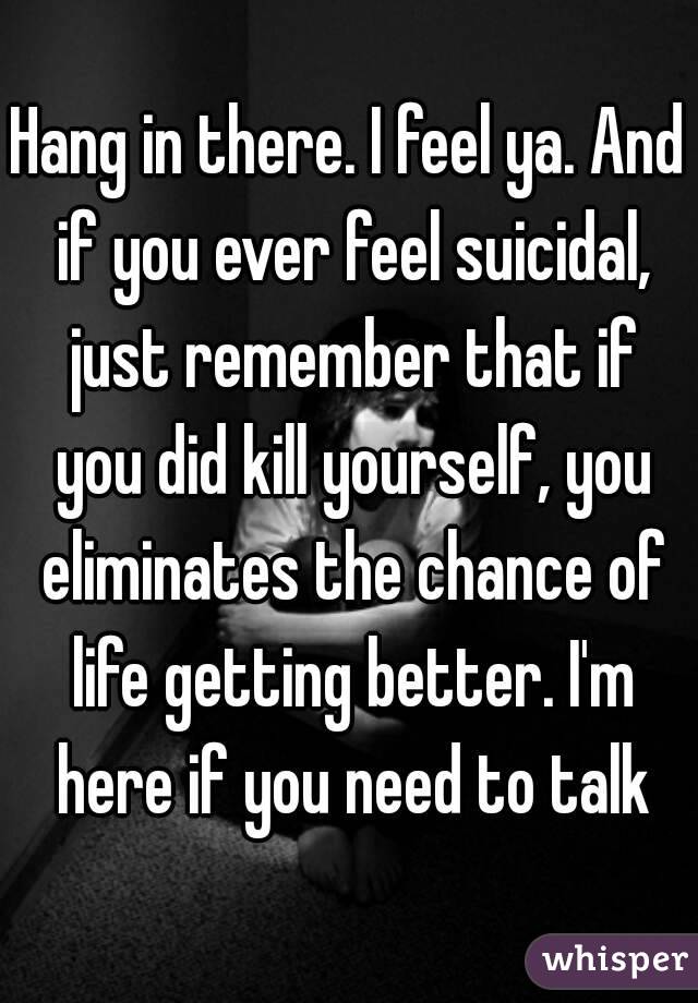 Hang in there. I feel ya. And if you ever feel suicidal, just remember that if you did kill yourself, you eliminates the chance of life getting better. I'm here if you need to talk