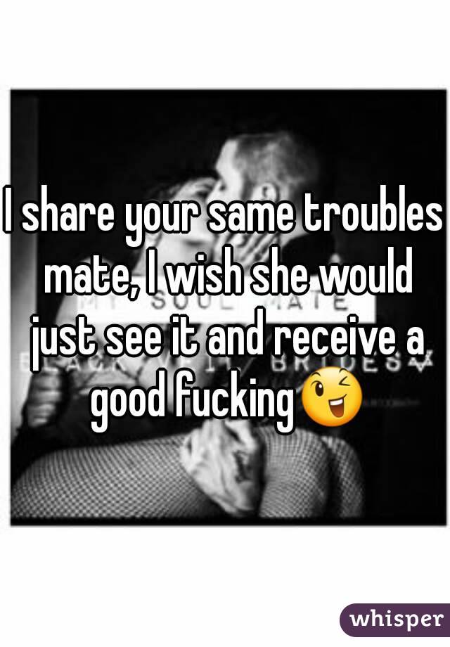 I share your same troubles mate, I wish she would just see it and receive a good fucking😉