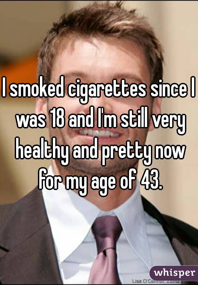 I smoked cigarettes since I was 18 and I'm still very healthy and pretty now for my age of 43.