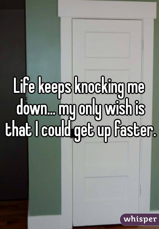 Life keeps knocking me down... my only wish is that I could get up faster.