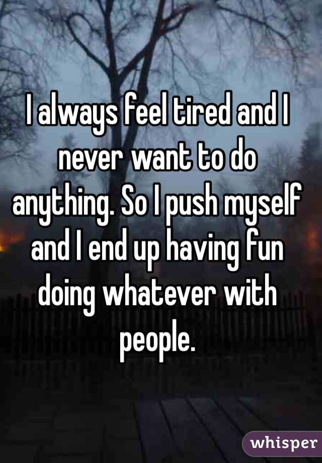 I always feel tired and I never want to do anything. So I push myself and I end up having fun doing whatever with people. 