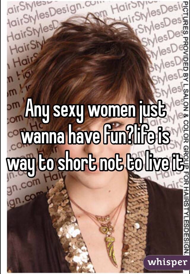 Any sexy women just wanna have fun?life is way to short not to live it