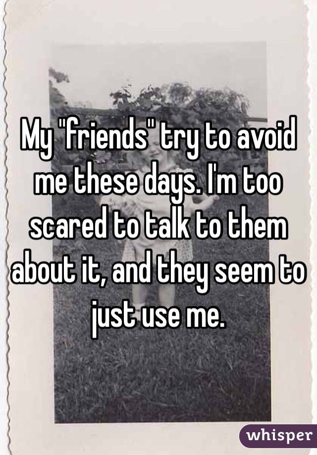 My "friends" try to avoid me these days. I'm too scared to talk to them about it, and they seem to just use me.