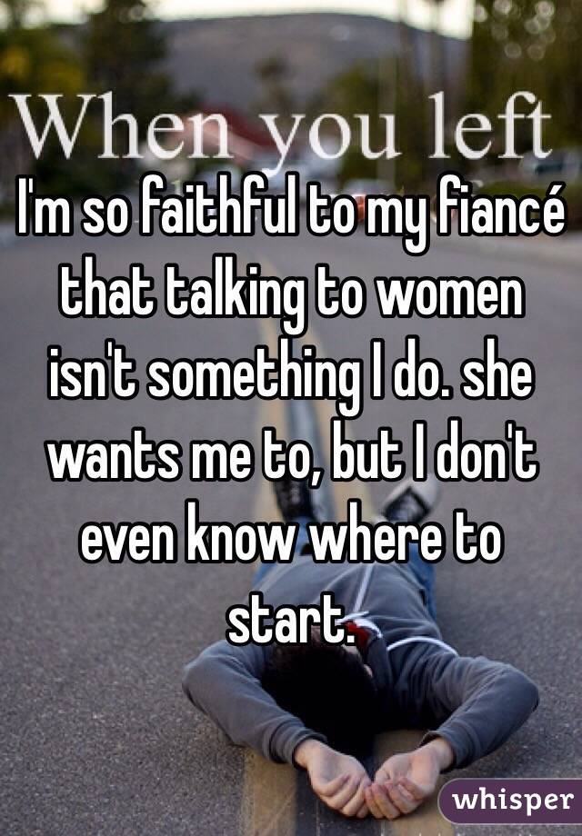 I'm so faithful to my fiancé that talking to women isn't something I do. she wants me to, but I don't even know where to start. 