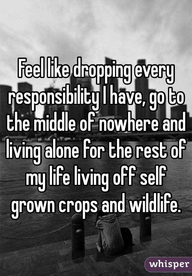 Feel like dropping every responsibility I have, go to the middle of nowhere and living alone for the rest of my life living off self grown crops and wildlife.