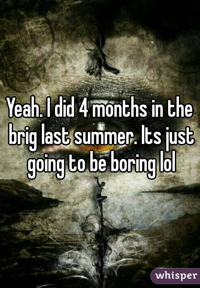 Yeah. I did 4 months in the brig last summer. Its just going to be boring lol