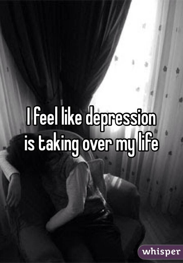 I feel like depression
is taking over my life  