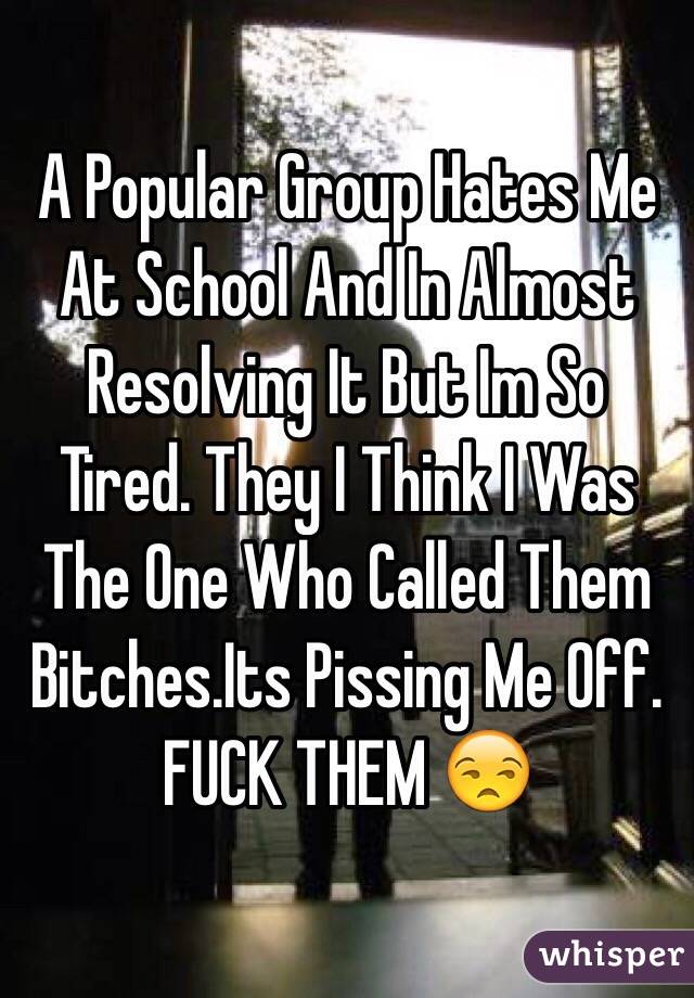 A Popular Group Hates Me At School And In Almost Resolving It But Im So Tired. They I Think I Was The One Who Called Them Bitches.Its Pissing Me Off.
FUCK THEM 😒
