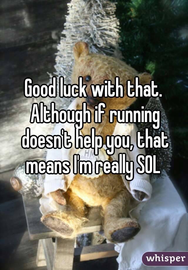 Good luck with that. Although if running doesn't help you, that means I'm really SOL 