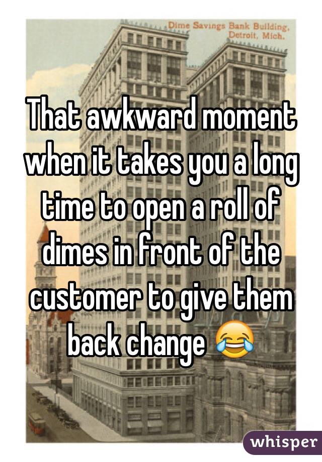 That awkward moment when it takes you a long time to open a roll of dimes in front of the customer to give them back change 😂