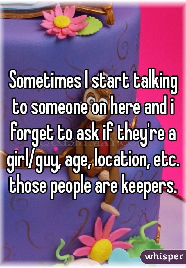 Sometimes I start talking to someone on here and i forget to ask if they're a girl/guy, age, location, etc. those people are keepers.