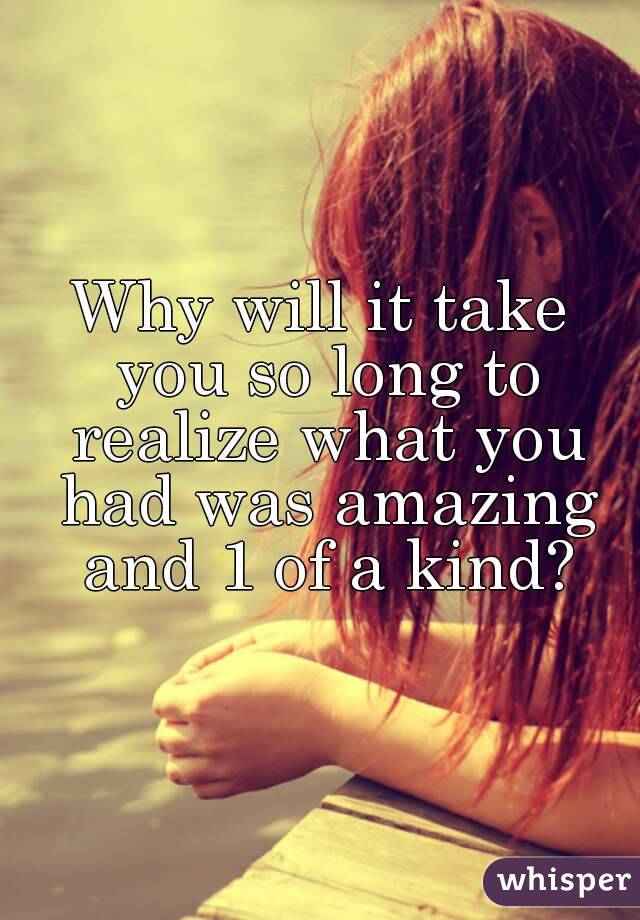 Why will it take you so long to realize what you had was amazing and 1 of a kind?