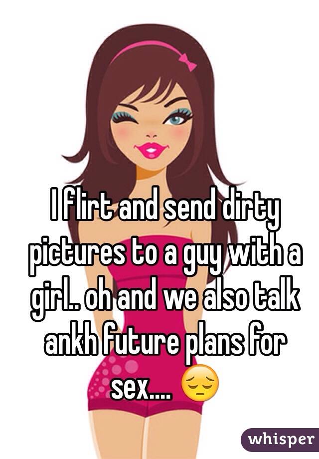 I flirt and send dirty pictures to a guy with a girl.. oh and we also talk ankh future plans for sex.... 😔