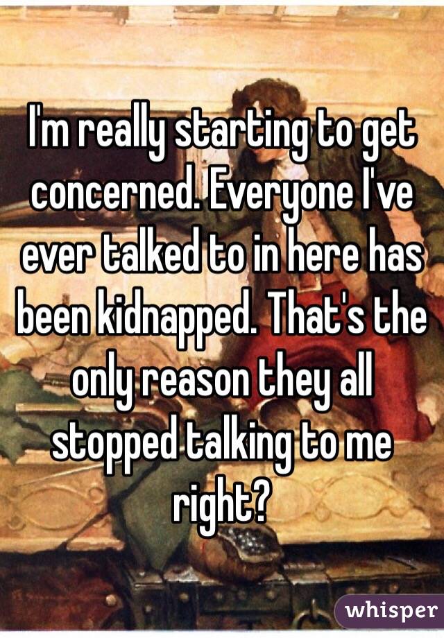 I'm really starting to get concerned. Everyone I've ever talked to in here has been kidnapped. That's the only reason they all stopped talking to me right?