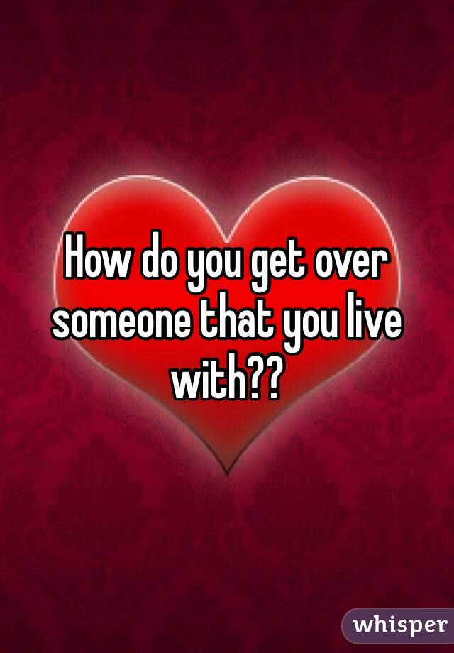 How do you get over someone that you live with??