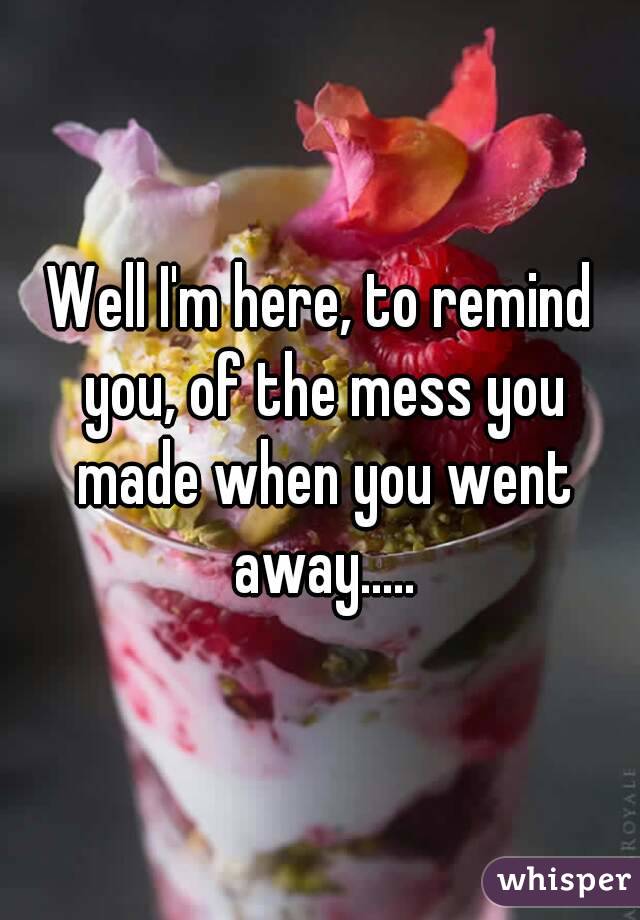 Well I'm here, to remind you, of the mess you made when you went away.....