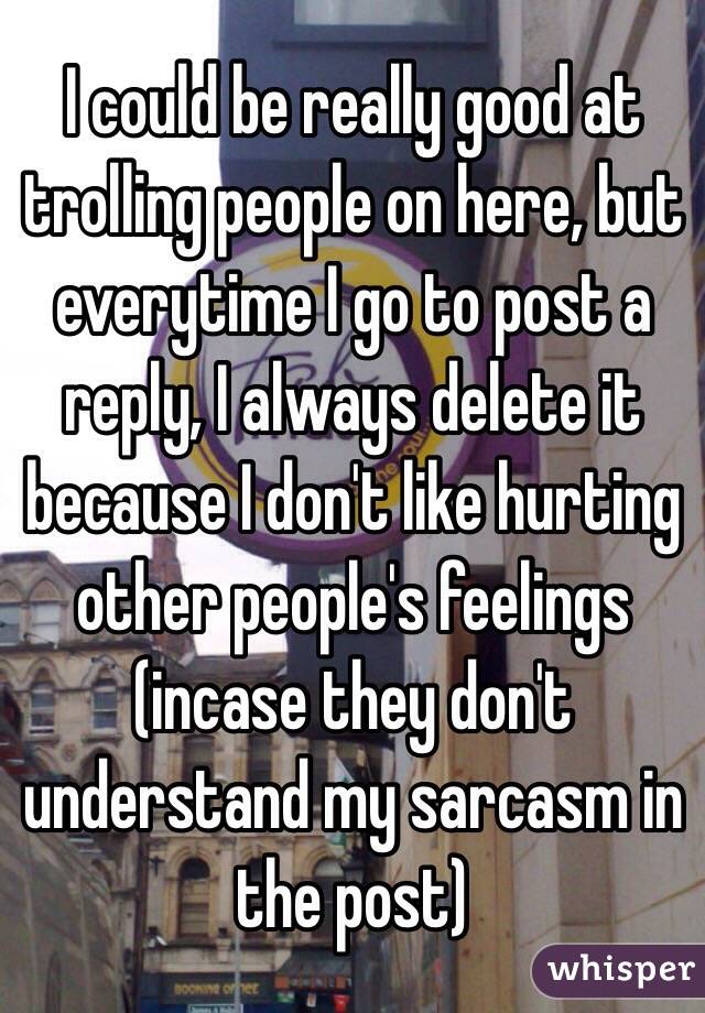 I could be really good at trolling people on here, but everytime I go to post a reply, I always delete it because I don't like hurting other people's feelings (incase they don't understand my sarcasm in the post)