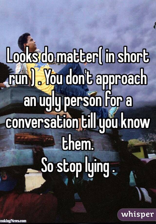 Looks do matter( in short run ) . You don't approach an ugly person for a conversation till you know them. 
So stop lying .