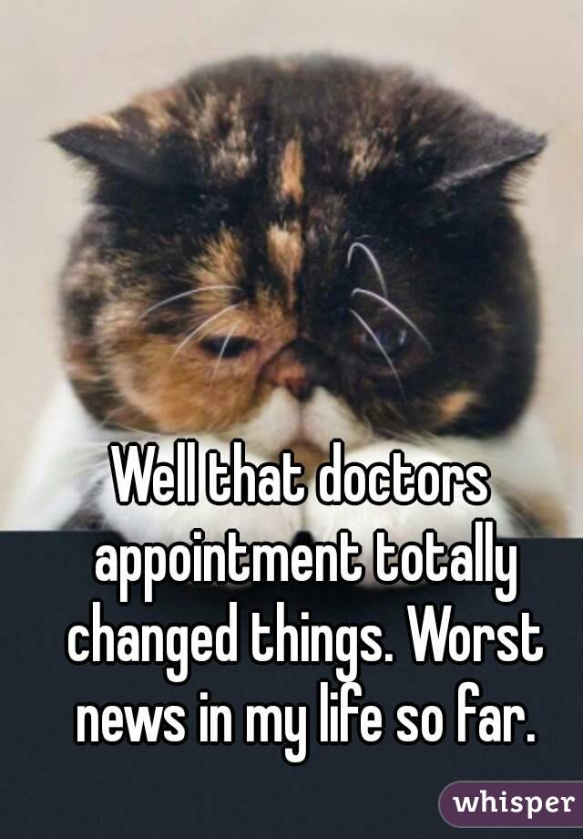 Well that doctors appointment totally changed things. Worst news in my life so far.