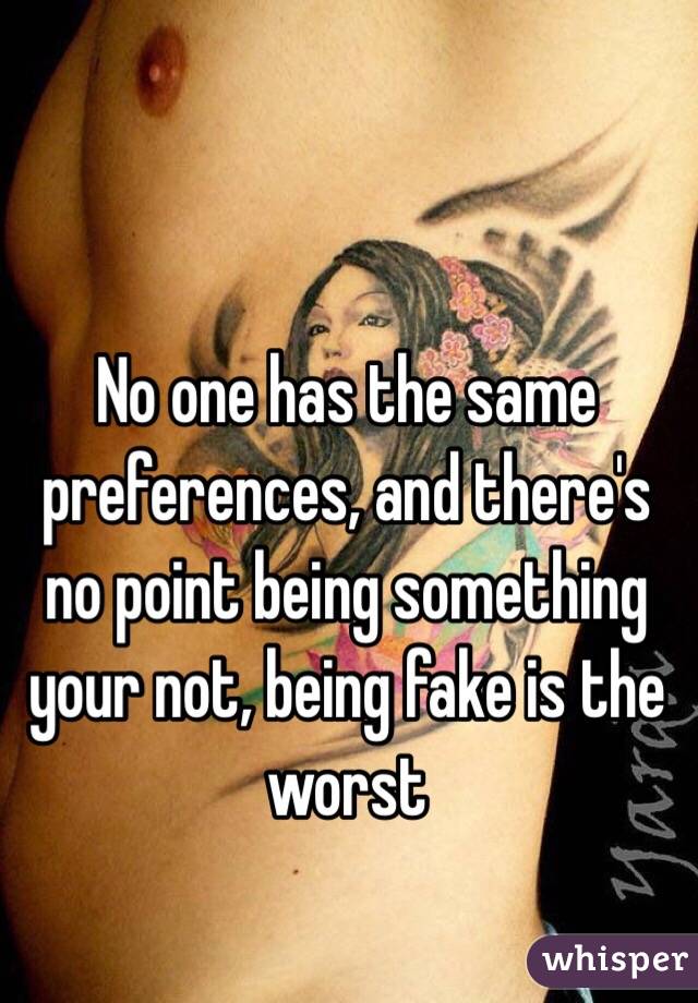 No one has the same preferences, and there's no point being something your not, being fake is the worst