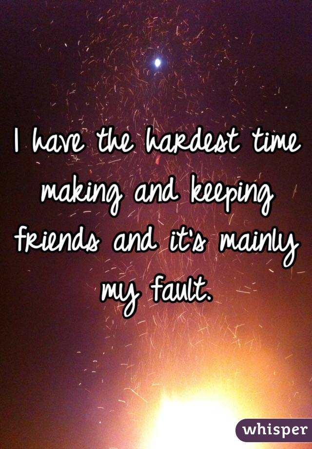 I have the hardest time making and keeping friends and it's mainly my fault. 
