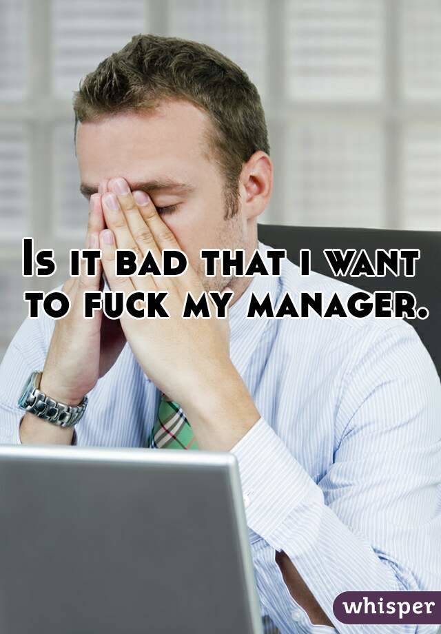 Is it bad that i want to fuck my manager. 
