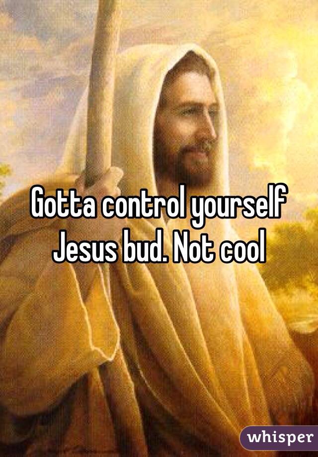 Gotta control yourself Jesus bud. Not cool 