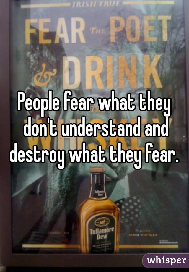 People fear what they don't understand and destroy what they fear. 