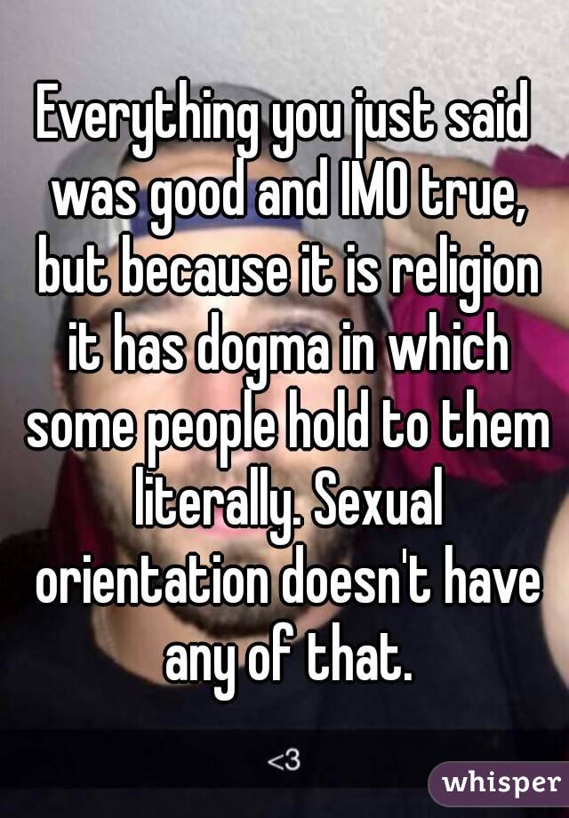 Everything you just said was good and IMO true, but because it is religion it has dogma in which some people hold to them literally. Sexual orientation doesn't have any of that.