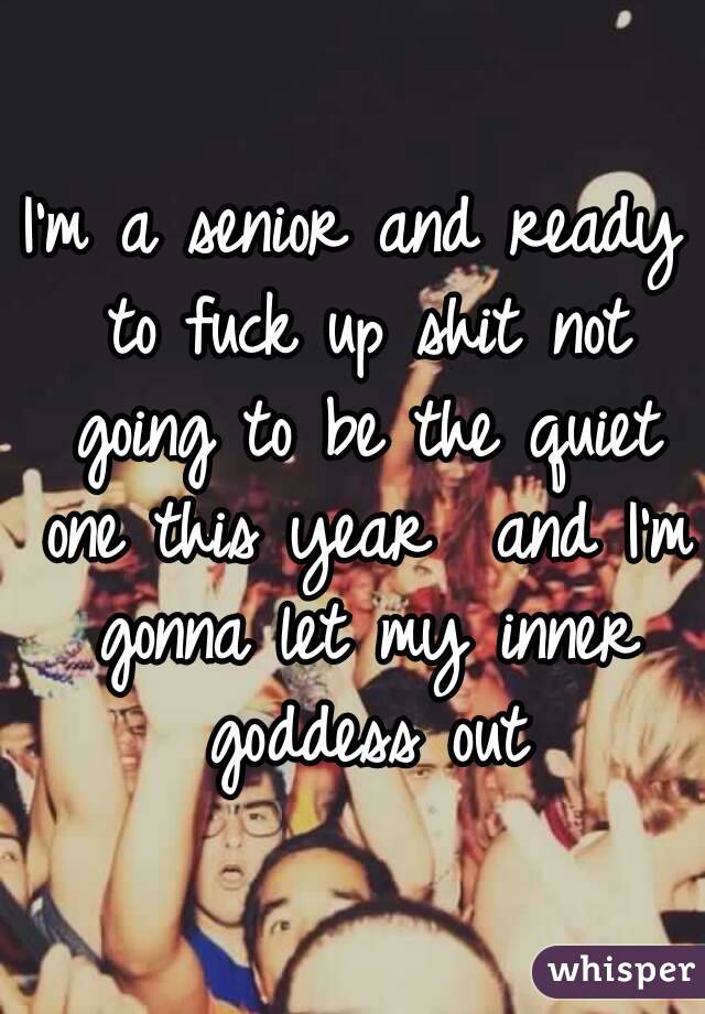 I'm a senior and ready to fuck up shit not going to be the quiet one this year  and I'm gonna let my inner goddess out