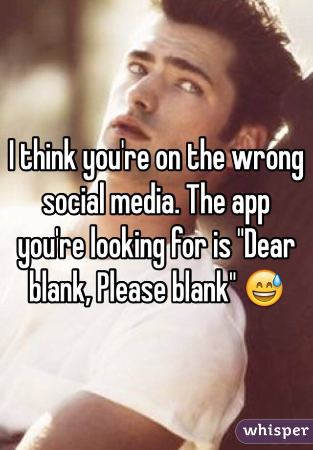 I think you're on the wrong social media. The app you're looking for is "Dear blank, Please blank" 😅