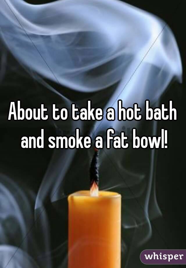 About to take a hot bath and smoke a fat bowl!