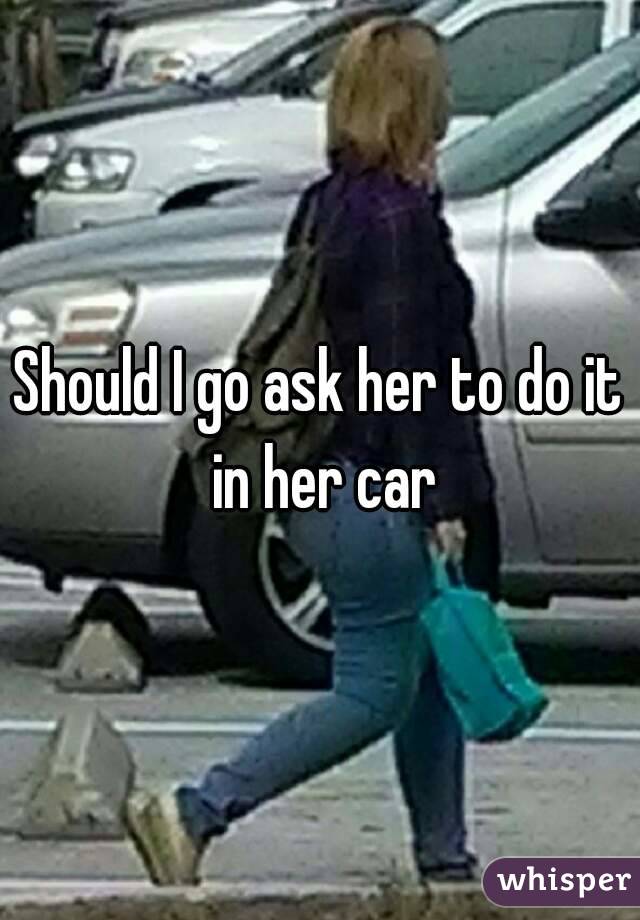 Should I go ask her to do it in her car