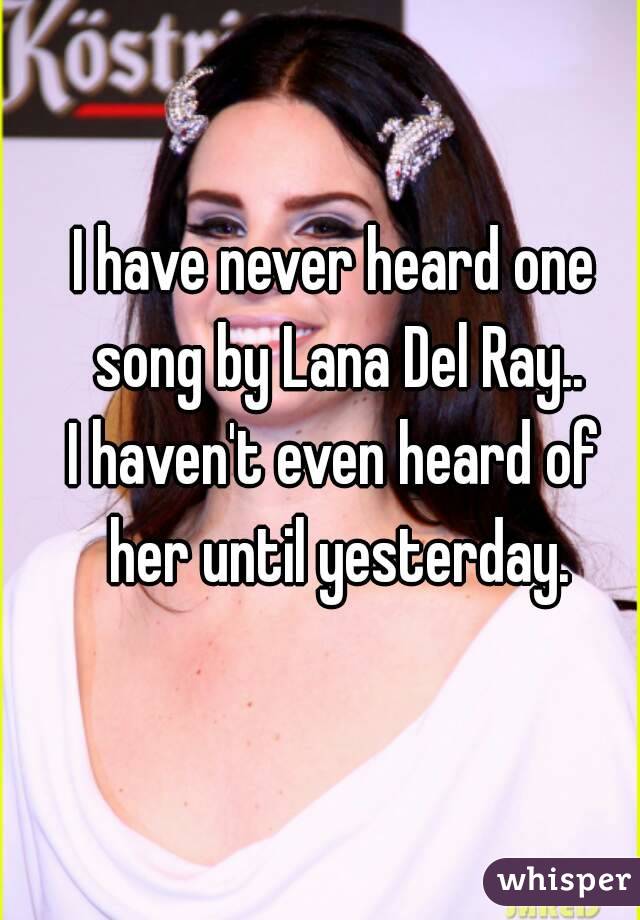 I have never heard one song by Lana Del Ray..
I haven't even heard of her until yesterday.