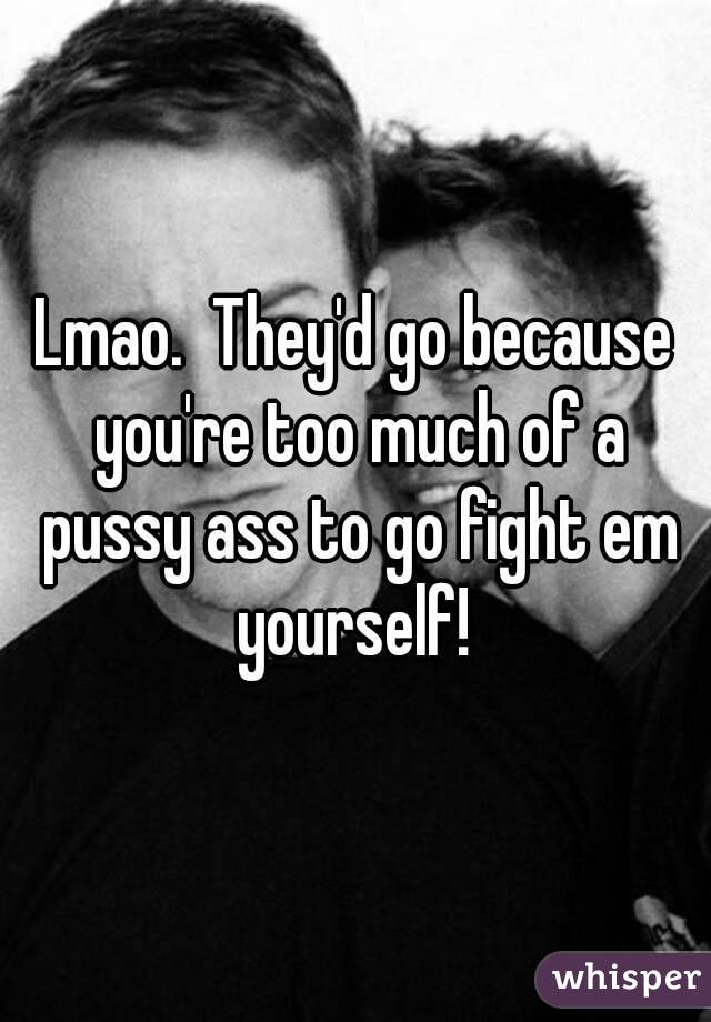 Lmao.  They'd go because you're too much of a pussy ass to go fight em yourself! 