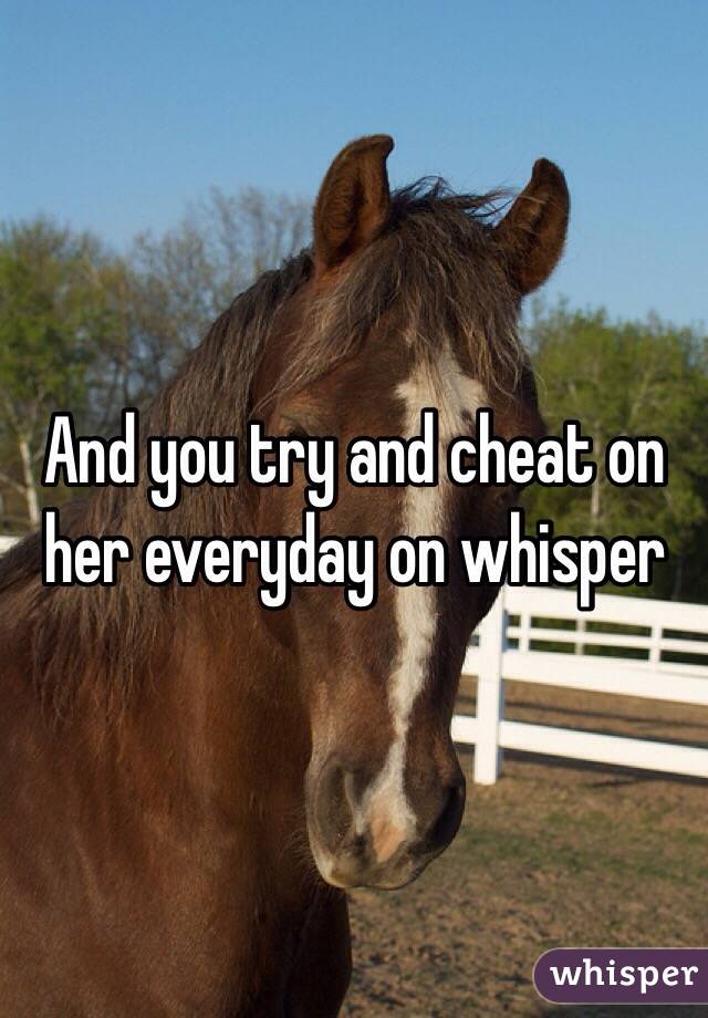 And you try and cheat on her everyday on whisper