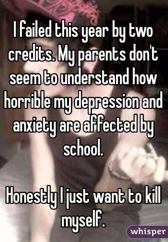 I failed this year by two credits. My parents don't seem to understand how horrible my depression and anxiety are affected by school.

Honestly I just want to kill myself.