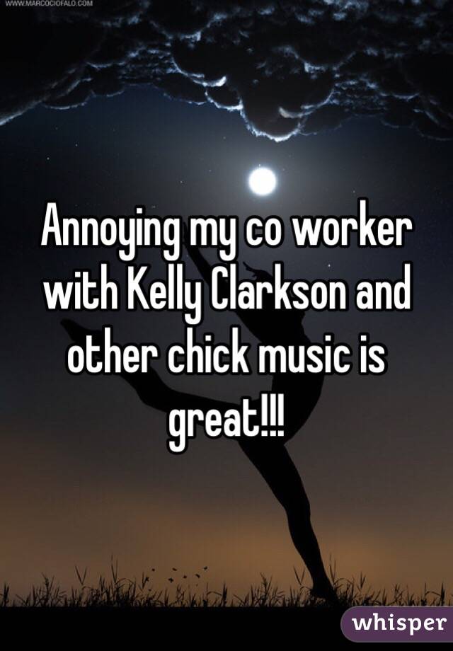 Annoying my co worker with Kelly Clarkson and other chick music is great!!!