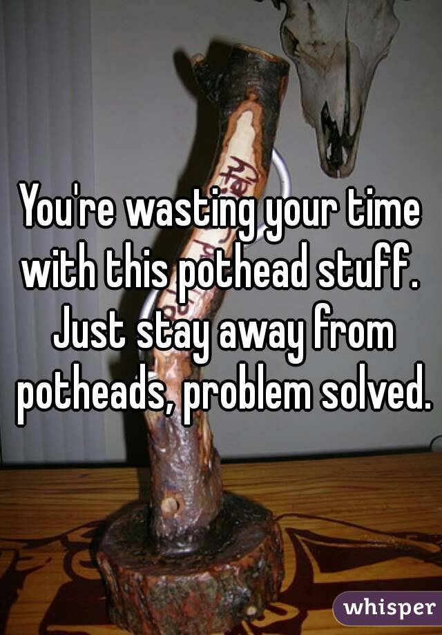 You're wasting your time with this pothead stuff.  Just stay away from potheads, problem solved.
